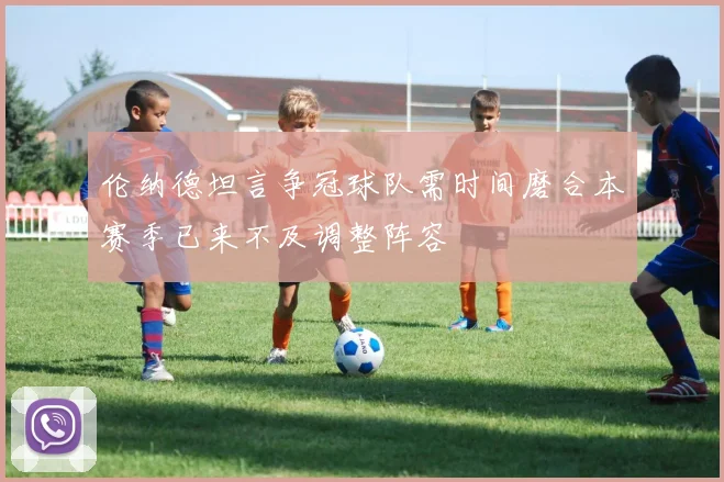 伦纳德坦言争冠球队需时间磨合本赛季已来不及调整阵容