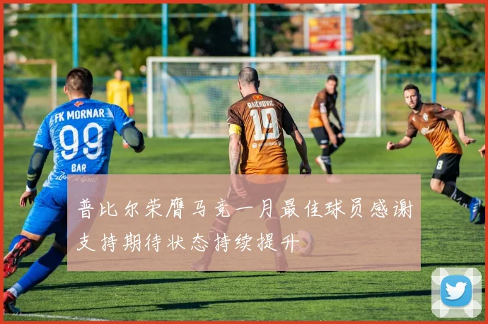 普比尔荣膺马竞一月最佳球员感谢支持期待状态持续提升