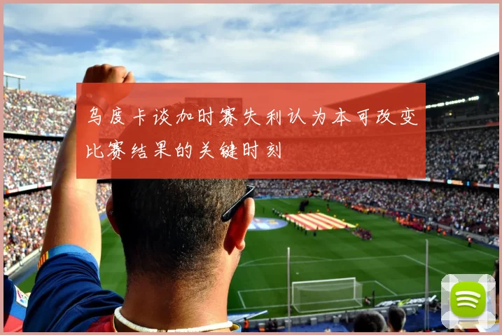 乌度卡谈加时赛失利认为本可改变比赛结果的关键时刻