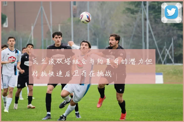 瓦兰谈双塔组合与约基奇的潜力但对抗快速后卫存在挑战