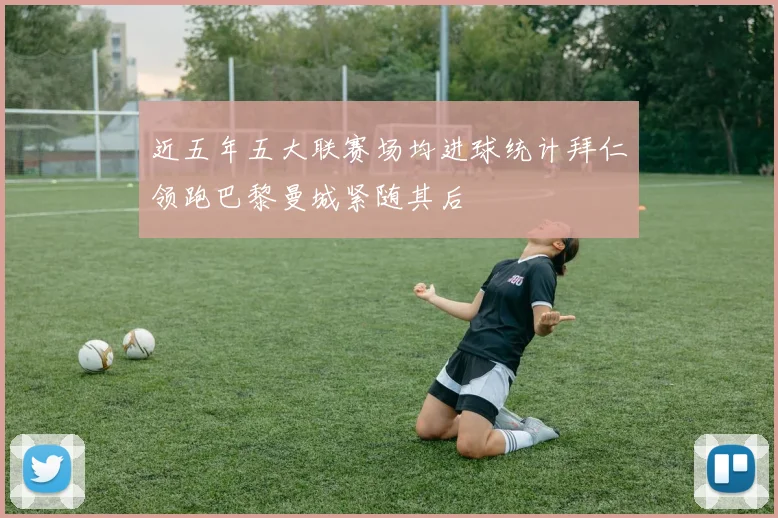 近五年五大联赛场均进球统计拜仁领跑巴黎曼城紧随其后