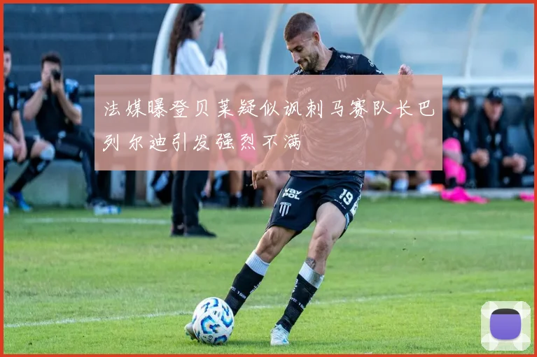 法媒曝登贝莱疑似讽刺马赛队长巴列尔迪引发强烈不满