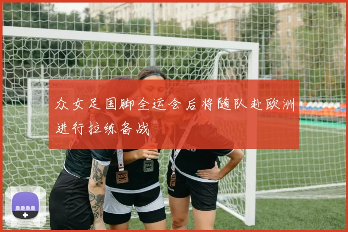 众女足国脚全运会后将随队赴欧洲进行拉练备战
