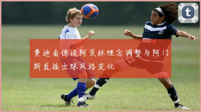 费迪南德谈阿莫林理念调整与阿门斯直接出球风格变化