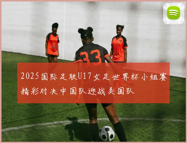 2025国际足联U17女足世界杯小组赛精彩对决中国队迎战美国队