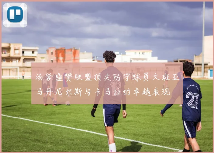 汤爹盛赞联盟顶尖防守球员文班亚马丹尼尔斯与卡马拉的卓越表现