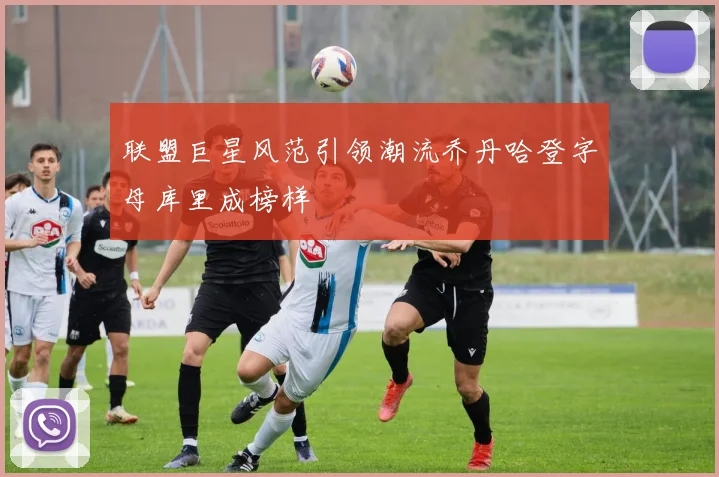联盟巨星风范引领潮流乔丹哈登字母库里成榜样