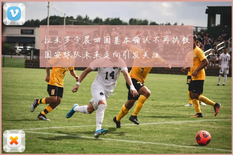 拉米罗今晨回国基本确认不再执教国安球队未来走向引发关注
