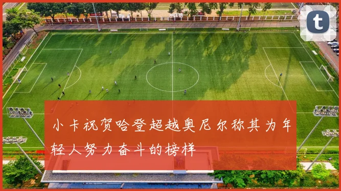 小卡祝贺哈登超越奥尼尔称其为年轻人努力奋斗的榜样