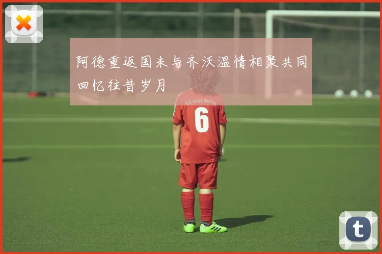 阿德重返国米与齐沃温情相聚共同回忆往昔岁月