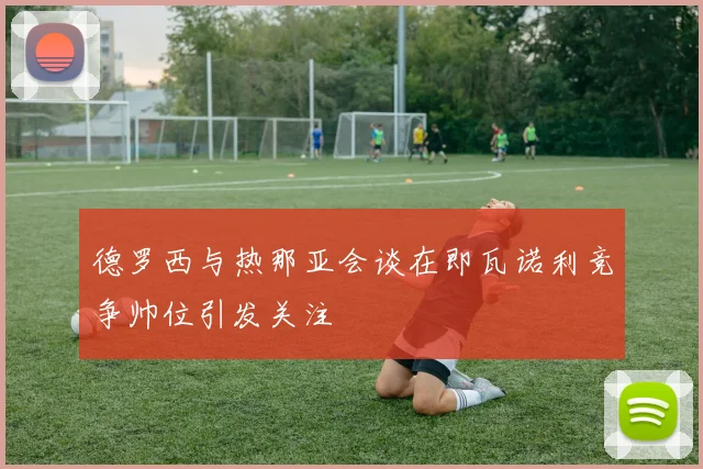 德罗西与热那亚会谈在即瓦诺利竞争帅位引发关注