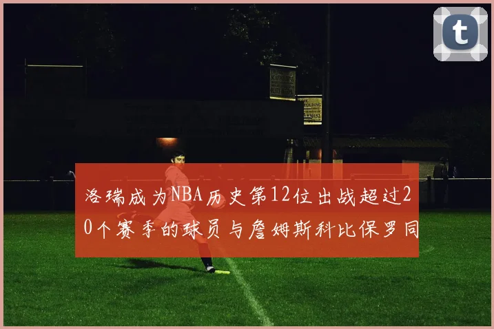 洛瑞成为NBA历史第12位出战超过20个赛季的球员与詹姆斯科比保罗同列