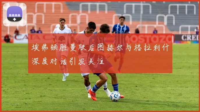 埃弗顿胜曼联后图赫尔与格拉利什深度对话引发关注