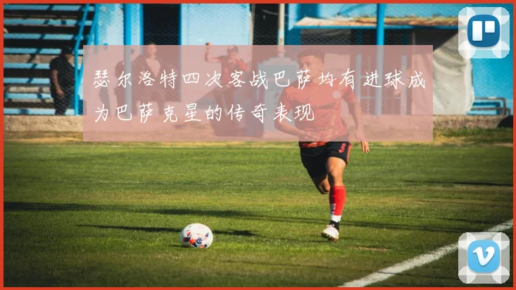 瑟尔洛特四次客战巴萨均有进球成为巴萨克星的传奇表现