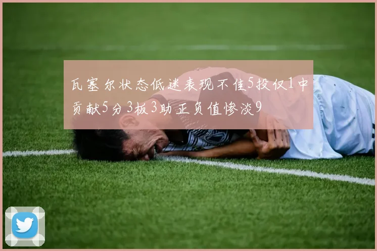 瓦塞尔状态低迷表现不佳5投仅1中贡献5分3板3助正负值惨淡9