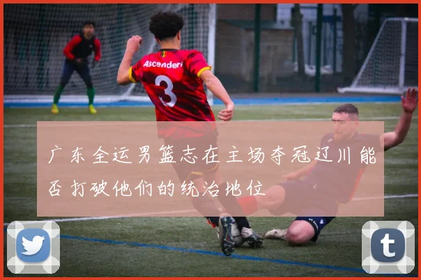 广东全运男篮志在主场夺冠辽川能否打破他们的统治地位