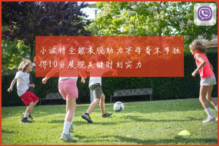 小波特全能表现助力字母哥末节独得10分展现关键时刻实力