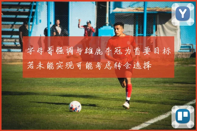 字母哥强调与雄鹿夺冠为首要目标若未能实现可能考虑转会选择