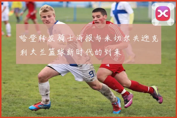 哈登转发骑士海报与米切尔共迎克利夫兰篮球新时代的到来