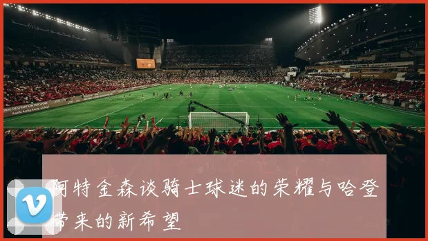 阿特金森谈骑士球迷的荣耀与哈登带来的新希望