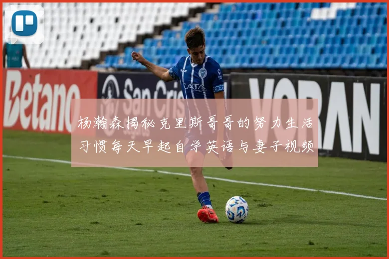杨瀚森揭秘克里斯哥哥的努力生活习惯每天早起自学英语与妻子视频通话
