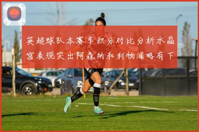 英超球队本赛季积分对比分析水晶宫表现突出阿森纳和利物浦略有下滑